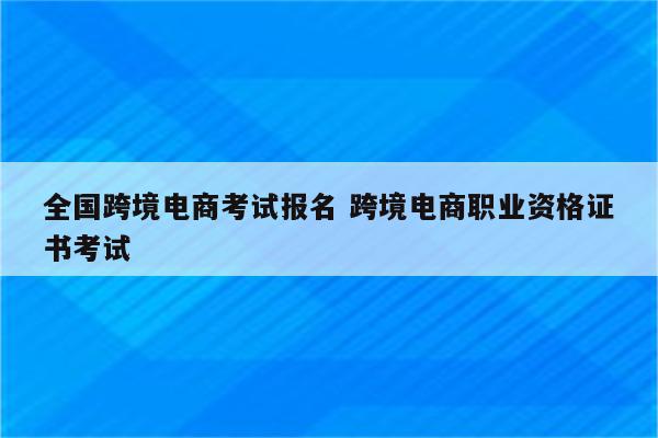 全国跨境电商考试报名 跨境电商职业资格证书考试