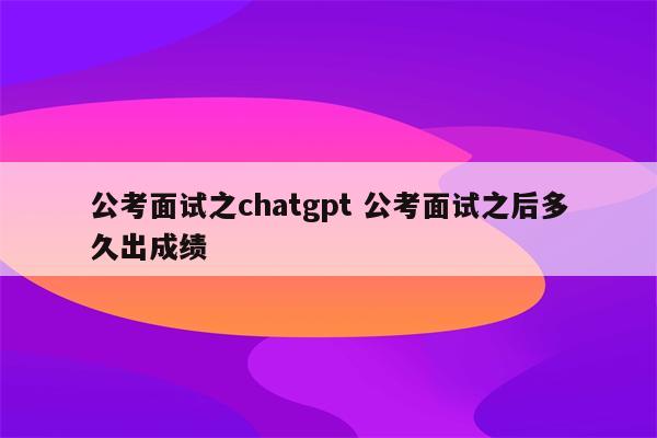 公考面试之chatgpt 公考面试之后多久出成绩
