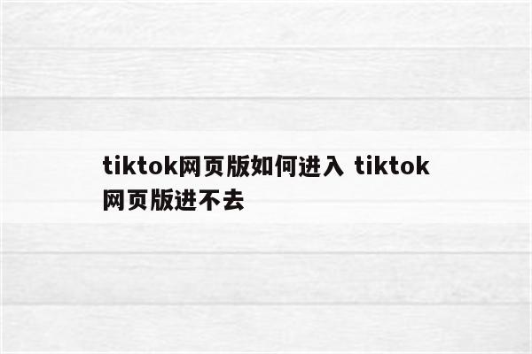 tiktok网页版如何进入 tiktok网页版进不去