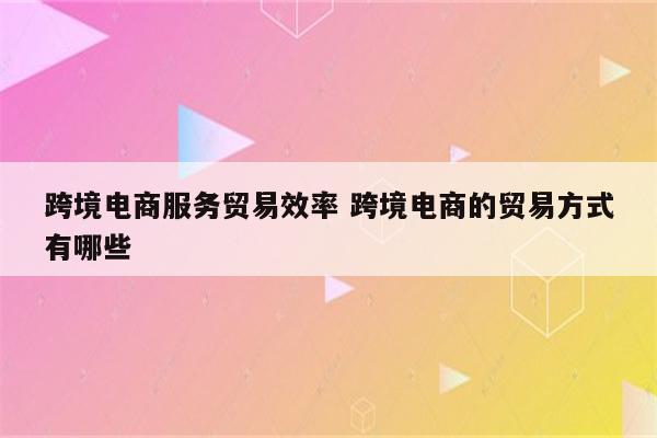 跨境电商服务贸易效率 跨境电商的贸易方式有哪些