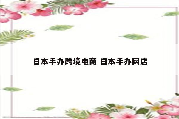 日本手办跨境电商 日本手办网店