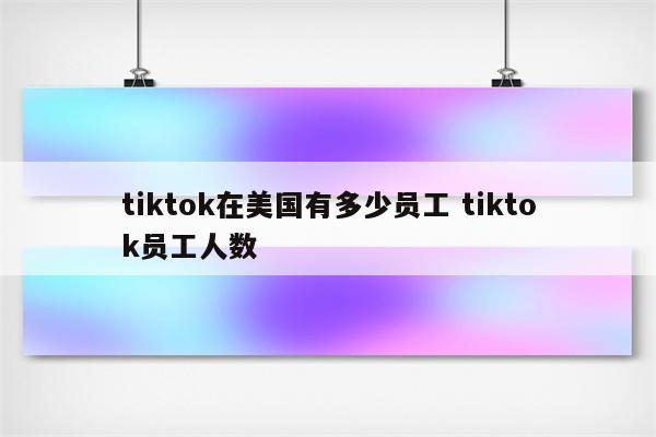 tiktok在美国有多少员工 tiktok员工人数