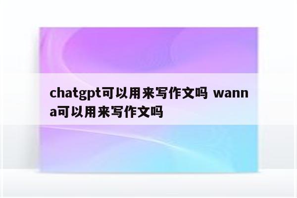 chatgpt可以用来写作文吗 wanna可以用来写作文吗