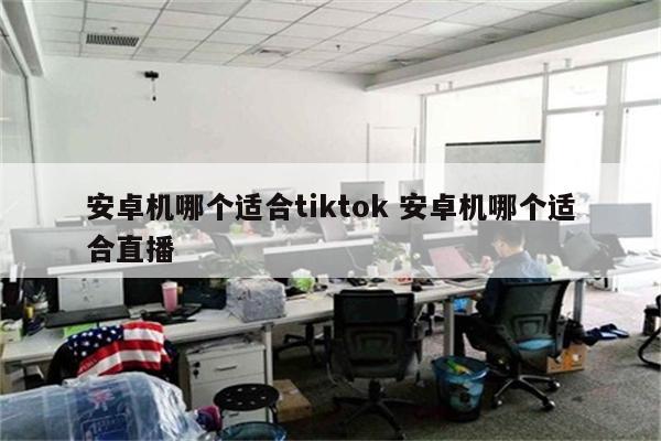 安卓机哪个适合tiktok 安卓机哪个适合直播