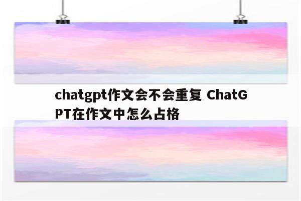 chatgpt作文会不会重复 ChatGPT在作文中怎么占格