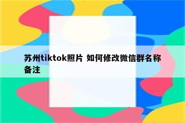 苏州tiktok照片 如何修改微信群名称备注