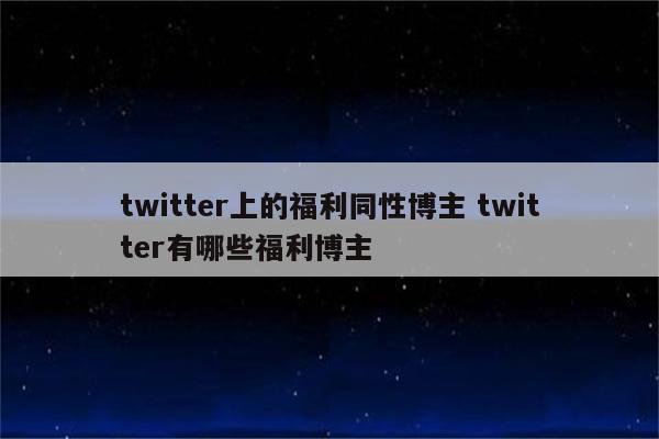 twitter上的福利同性博主 twitter有哪些福利博主