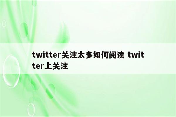 twitter关注太多如何阅读 twitter上关注