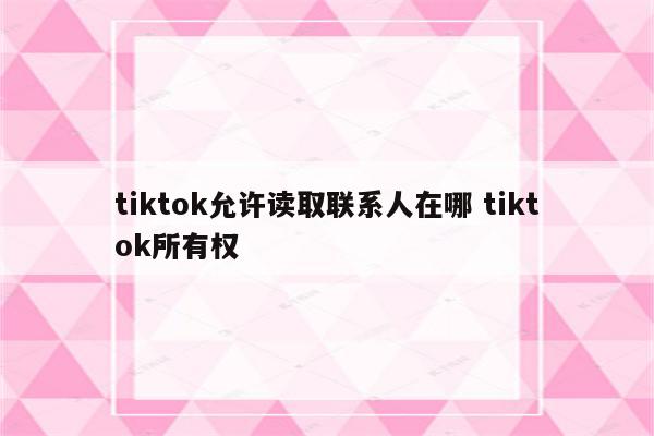 tiktok允许读取联系人在哪 tiktok所有权