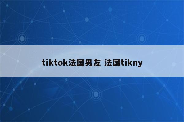 tiktok法国男友 法国tikny