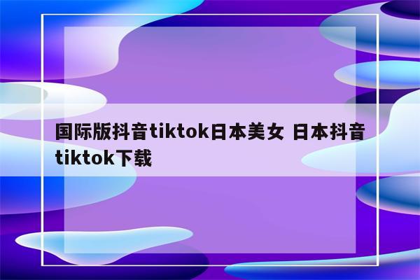 国际版抖音tiktok日本美女 日本抖音tiktok下载