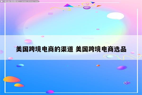 美国跨境电商的渠道 美国跨境电商选品