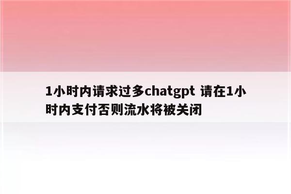 1小时内请求过多chatgpt 请在1小时内支付否则流水将被关闭