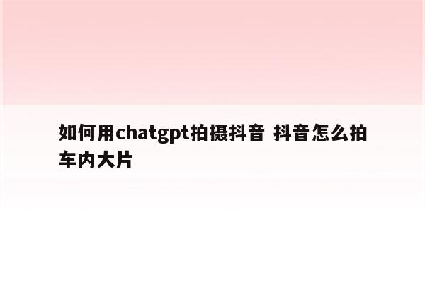 如何用chatgpt拍摄抖音 抖音怎么拍车内大片