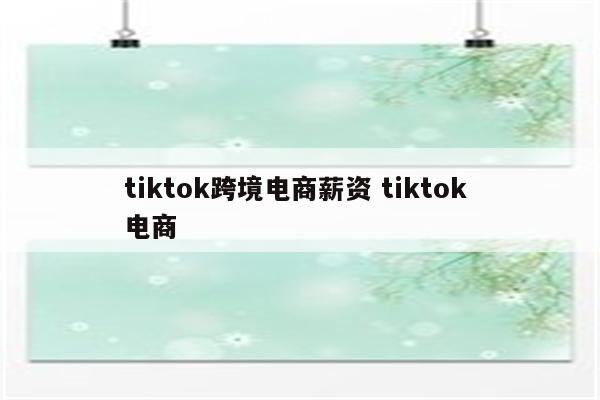 tiktok跨境电商薪资 tiktok 电商