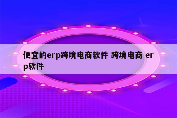 便宜的erp跨境电商软件 跨境电商 erp软件