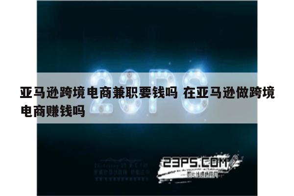 亚马逊跨境电商兼职要钱吗 在亚马逊做跨境电商赚钱吗