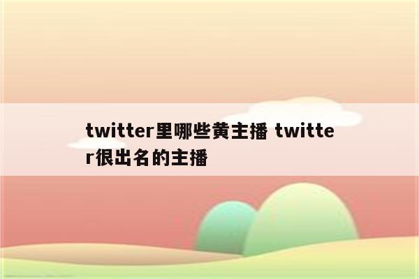 twitter里哪些黄主播 twitter很出名的主播