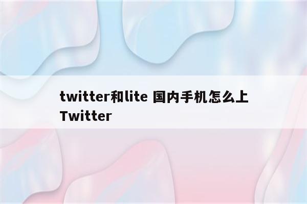 twitter和lite 国内手机怎么上Twitter