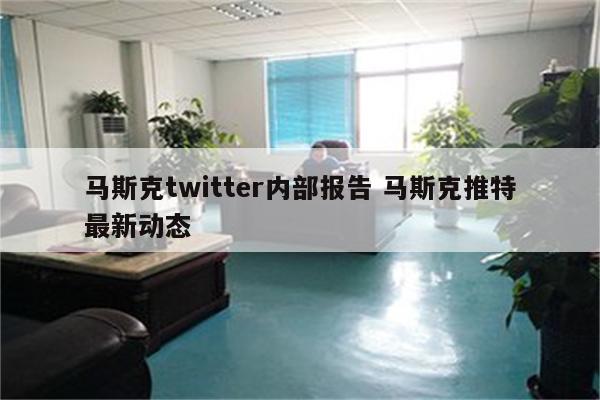 马斯克twitter内部报告 马斯克推特最新动态
