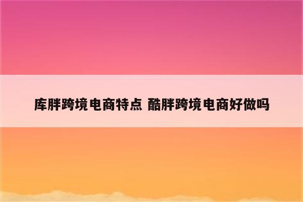 库胖跨境电商特点 酷胖跨境电商好做吗
