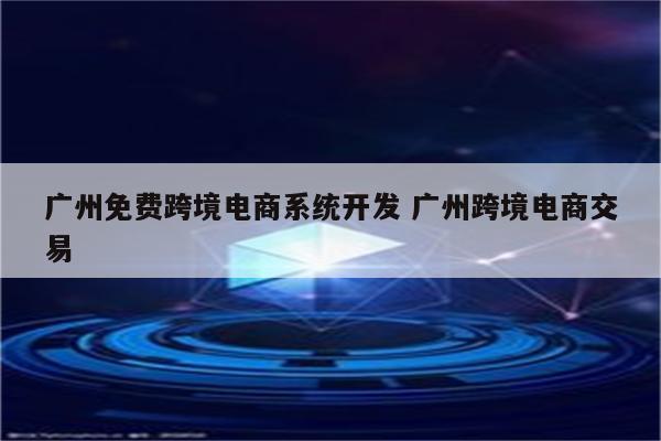 广州免费跨境电商系统开发 广州跨境电商交易