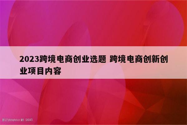 2023跨境电商创业选题 跨境电商创新创业项目内容