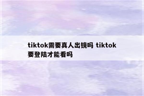 tiktok需要真人出镜吗 tiktok要登陆才能看吗