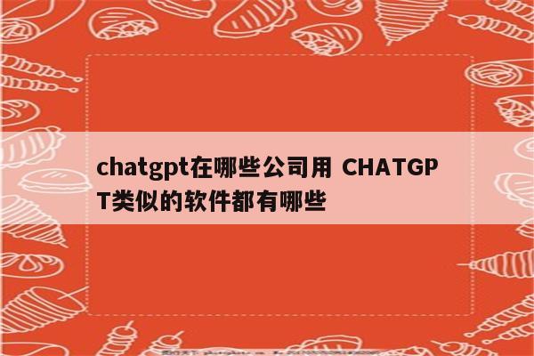 chatgpt在哪些公司用 CHATGPT类似的软件都有哪些