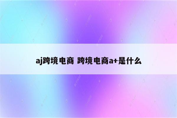 aj跨境电商 跨境电商a+是什么