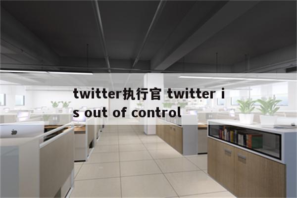 twitter执行官 twitter is out of control