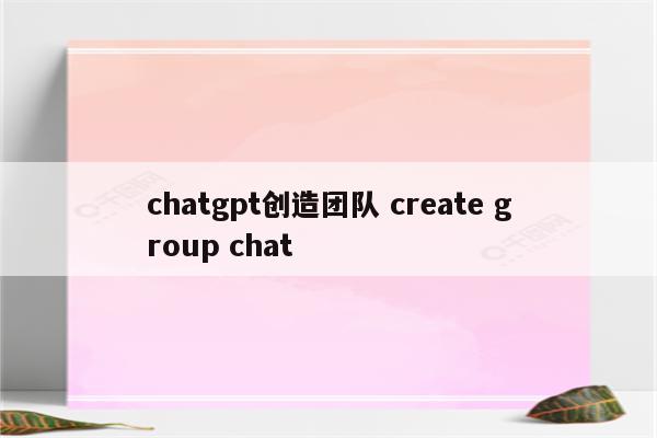 chatgpt创造团队 create group chat