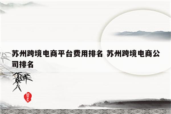 苏州跨境电商平台费用排名 苏州跨境电商公司排名