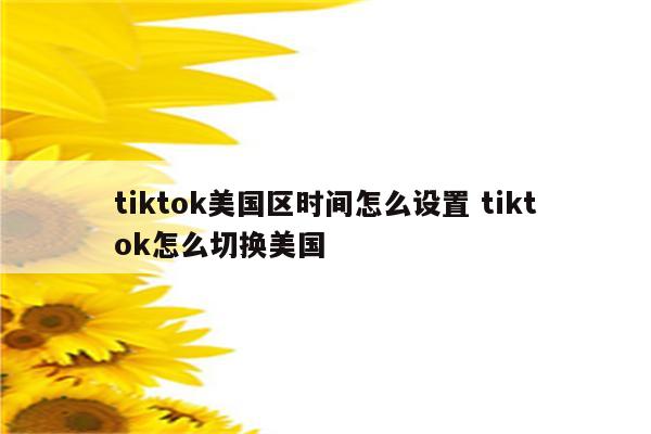 tiktok美国区时间怎么设置 tiktok怎么切换美国