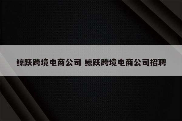 鲸跃跨境电商公司 鲸跃跨境电商公司招聘