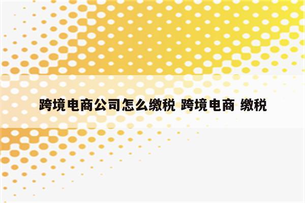跨境电商公司怎么缴税 跨境电商 缴税