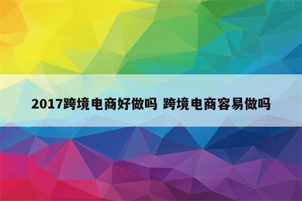 2017跨境电商好做吗 跨境电商容易做吗