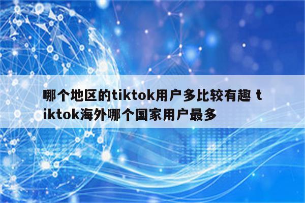 哪个地区的tiktok用户多比较有趣 tiktok海外哪个国家用户最多