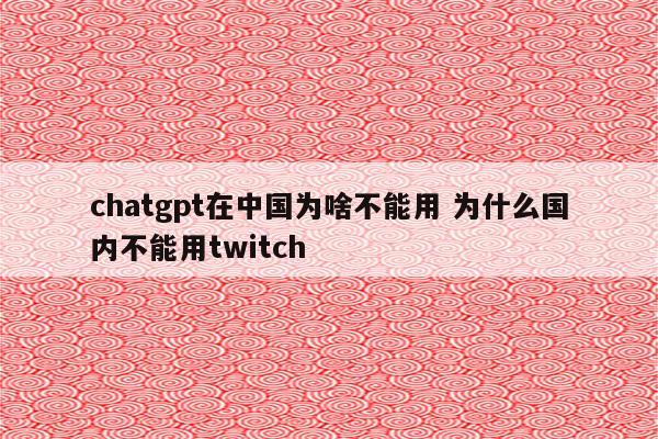 chatgpt在中国为啥不能用 为什么国内不能用twitch