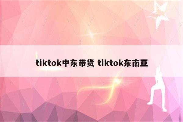 tiktok中东带货 tiktok东南亚