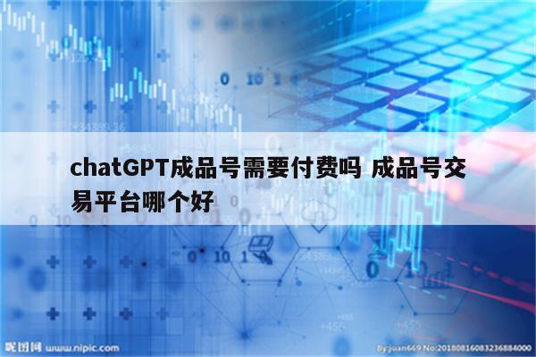 chatGPT成品号需要付费吗 成品号交易平台哪个好