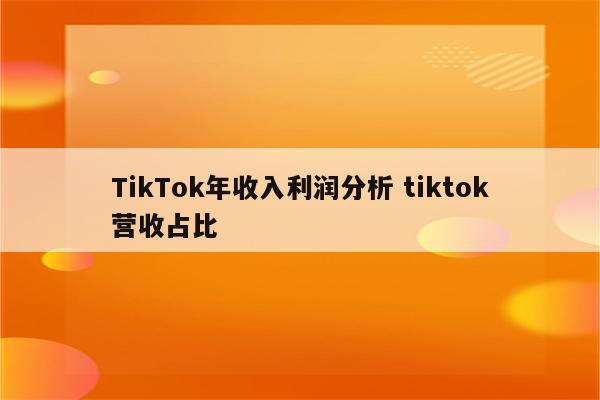 TikTok年收入利润分析 tiktok营收占比
