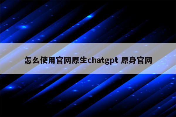 怎么使用官网原生chatgpt 原身官网