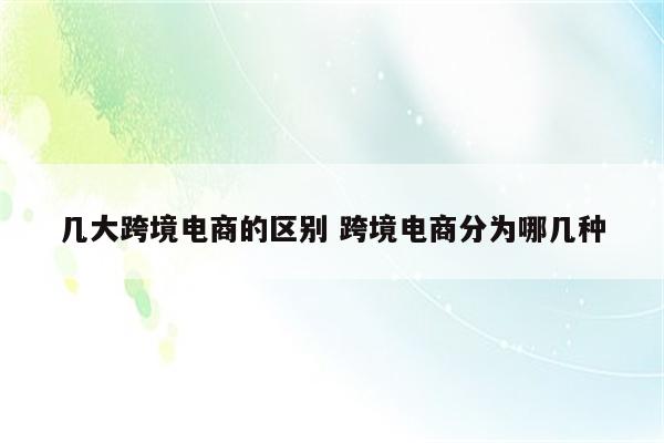 几大跨境电商的区别 跨境电商分为哪几种