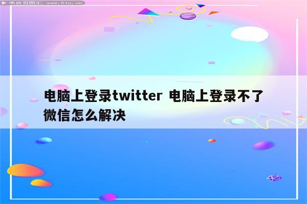 电脑上登录twitter 电脑上登录不了微信怎么解决
