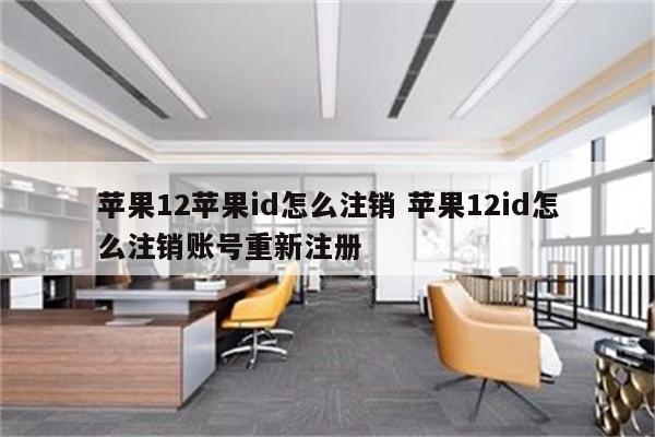 苹果12苹果id怎么注销 苹果12id怎么注销账号重新注册