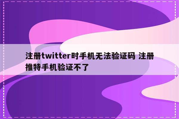 注册twitter时手机无法验证码 注册推特手机验证不了