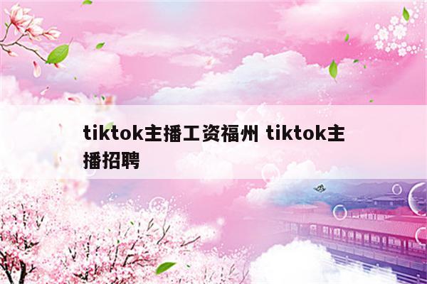 tiktok主播工资福州 tiktok主播招聘
