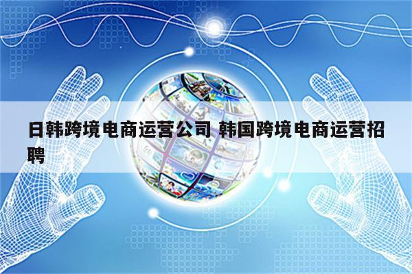 日韩跨境电商运营公司 韩国跨境电商运营招聘