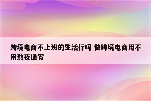跨境电商不上班的生活行吗 做跨境电商用不用熬夜通宵